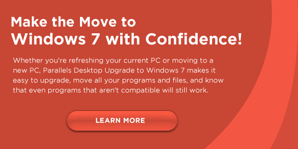 Make the Move to Windows 7 with Confidence! Whether you're refreshing your current PC or moving to a new PC, Parallels Desktop Upgrade to Windows 7 makes it easy to upgrade, move all your programs and files, and know that even programs that aren't compatible will still work. CLICK HERE TO LEARN MORE
